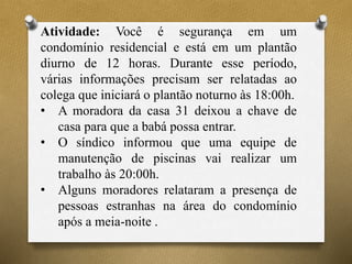 Atividade: Você é segurança em um
condomínio residencial e está em um plantão
diurno de 12 horas. Durante esse período,
várias informações precisam ser relatadas ao
colega que iniciará o plantão noturno às 18:00h.
• A moradora da casa 31 deixou a chave de
casa para que a babá possa entrar.
• O síndico informou que uma equipe de
manutenção de piscinas vai realizar um
trabalho às 20:00h.
• Alguns moradores relataram a presença de
pessoas estranhas na área do condomínio
após a meia-noite .
 