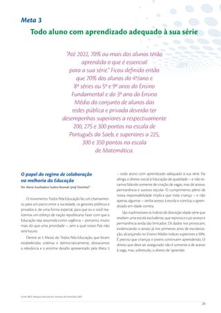 Meta 3
         Todo aluno com aprendizado adequado à sua série

                                          “Até 2022, 70% ou mais dos alunos terão
                                                  aprendido o que é essencial
                                            para a sua série.” Ficou deﬁnido então
                                               que 70% dos alunos do 4º/ano e
                                              8ª séries ou 5º e 9º anos do Ensino
                                             Fundamental e do 3º ano do Ensino
                                              Médio do conjunto de alunos das
                                             redes pública e privada deverão ter
                                         desempenhos superiores a respectivamente
                                              200, 275 e 300 pontos na escala de
                                            Português do Saeb, e superiores a 225,
                                                  300 e 350 pontos na escala
                                                        de Matemática.


O papel do regime de colaboração                                 – todo aluno com aprendizado adequado à sua série. Ela
na melhoria da Educação                                          abriga o direito social à Educação de qualidade – e não es-
                                                                 tamos falando somente de criação de vagas, mas de acesso,
Por Maria Auxiliadora Seabra Resende (prof. Dorinha)*
                                                                 permanência e sucesso escolar. O cumprimento pleno de
                                                                 nossa responsabilidade implica que toda criança – e não
    O movimento Todos Pela Educação faz um chamamen-             apenas algumas – tenha acesso à escola e conclua o apren-
to para um pacto entre a sociedade, os gestores públicos e       dizado em idade correta.
privados e, de uma forma especial, para que eu e você rea-
                                                                     São inadmissíveis os índices de distorção idade-série que
lizemos um esforço de nação republicana: fazer com que a
                                                                 revelam uma escola excludente, que reprova e cujo acesso e
Educação seja assumida como urgência – portanto, muito
                                                                 permanência ainda são limitados. Os dados nos provocam,
mais do que uma prioridade –, sem a qual nosso País não
                                                                 evidenciando o atraso já nos primeiros anos de escolariza-
terá futuro.
                                                                 ção, alcançando no Ensino Médio índices superiores a 50%.
    Dentre as 5 Metas do Todos Pela Educação, que foram          É preciso que crianças e jovens continuem aprendendo. O
estabelecidas coletiva e democraticamente, destacamos            direito que deve ser assegurado não é somente o de acesso
a relevância e o enorme desaﬁo apresentado pela Meta 3           à vaga, mas, sobretudo, o direito de ‘aprender.




Fonte: IBGE, Pesquisa Nacional por Amostra de Domicílios 2007.

                                                                                                                           23
 