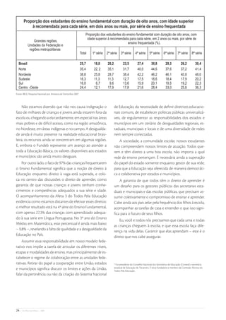 Fonte: IBGE, Pesquisa Nacional por Amostra de Domicílios 2007



    Não estamos dizendo que não nos causa indignação o          de Educação, da necessidade de deﬁnir diretrizes educacio-
fato de milhares de crianças e jovens ainda estarem fora da     nais comuns, de estabelecer políticas públicas universalizá-
escola ou chegando a ela tardiamente, em especial nas áreas     veis, de regulamentar as responsabilidades dos estados e
mais pobres e de difícil acesso, como na região amazônica,      municípios em um cenário de desigualdades regionais, es-
no Nordeste, em áreas indígenas e no campo. A desigualda-       taduais, municipais e locais e de uma diversidade de redes
de ainda é muito presente na realidade educacional brasi-       nem sempre conectadas.
leira, os recursos ainda se concentram em algumas regiões.          A sociedade, a comunidade escolar, nossos estudantes
E, embora o Fundeb represente um avanço ao atender a            não compreendem nossos limites de atuação. Todos que-
toda a Educação Básica, os valores disponíveis aos estados      rem e têm direito a uma boa escola, não importa a qual
e municípios são ainda muito desiguais.                         rede de ensino pertençam. É necessária ainda a superação
    Por outro lado, o fato de 97% das crianças frequentarem     do papel do estado somente enquanto gestor de sua rede,
o Ensino Fundamental signiﬁca que a noção de direito à          para que a Educação seja oferecida de maneira democráti-
Educação enquanto direito à vaga está superada, e colo-         ca e colaborativa por estados e municípios.
ca no centro das discussões o direito de aprender, como            A garantia de que todos têm o direito de aprender é
garantia de que nossas crianças e jovens tenham conhe-          um desaﬁo para os gestores públicos das secretarias esta-
cimentos e competências adequados a sua série e idade.          duais e municipais e das escolas públicas, que precisam as-
O acompanhamento da Meta 3 do Todos Pela Educação               sumir coletivamente o compromisso de ensinar e aprender.
evidencia como estamos distantes de efetivar esses direitos:    Cabe ainda aos pais zelar pela frequência dos ﬁlhos à escola,
o melhor resultado está na 4ª série do Ensino Fundamental,      acompanhar as tarefas de casa e entender o que isso signi-
com apenas 27,3% das crianças com aprendizado adequa-           ﬁca para o futuro de seus ﬁlhos.
do à sua serie em Língua Portuguesa. No 3º ano do Ensino
                                                                    Eu, você e todos nós precisamos que cada uma e todas
Médio, em Matemática, esse percentual é ainda mais baixo
                                                                as crianças cheguem à escola, e que essa escola faça dife-
– 9,8% –, revelando a falta de qualidade e a desigualdade da
                                                                rença na vida delas. Garantir que elas aprendam – este é o
Educação no País.
                                                                direito que nos cabe assegurar.
    Assumir essa responsabilidade em nosso modelo fede-
rativo nos impõe a tarefa de articular os diferentes níveis,
etapas e modalidades de ensino, mas principalmente de es-
tabelecer o regime de colaboração entre as unidades fede-
rativas. Retirar do papel a cooperação entre União, estados     * Foi presidente do Conselho Nacional dos Secretários de Educação (Consed) e secretária
                                                                estadual de Educação do Tocantins. É sócia fundadora e membro da Comissão Técnica do
e municípios signiﬁca discutir os limites e ações da União,     Todos Pela Educação.
falar da pertinência ou não da criação do Sistema Nacional




24   • De Olho nas Metas • 2009
 