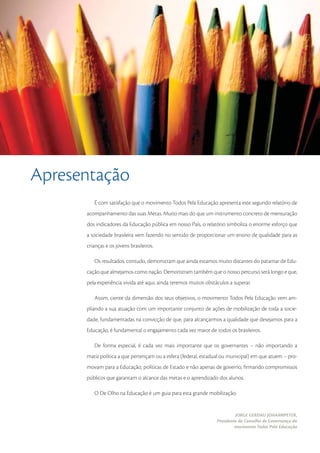 Apresentação
         É com satisfação que o movimento Todos Pela Educação apresenta este segundo relatório de
      acompanhamento das suas Metas. Muito mais do que um instrumento concreto de mensuração
      dos indicadores da Educação pública em nosso País, o relatório simboliza o enorme esforço que
      a sociedade brasileira vem fazendo no sentido de proporcionar um ensino de qualidade para as
      crianças e os jovens brasileiros.

         Os resultados, contudo, demonstram que ainda estamos muito distantes do patamar de Edu-
      cação que almejamos como nação. Demonstram também que o nosso percurso será longo e que,
      pela experiência vivida até aqui, ainda teremos muitos obstáculos a superar.

         Assim, ciente da dimensão dos seus objetivos, o movimento Todos Pela Educação vem am-
      pliando a sua atuação com um importante conjunto de ações de mobilização de toda a socie-
      dade, fundamentadas na convicção de que, para alcançarmos a qualidade que desejamos para a
      Educação, é fundamental o engajamento cada vez maior de todos os brasileiros.

         De forma especial, é cada vez mais importante que os governantes – não importando a
      matiz política a que pertençam ou a esfera (federal, estadual ou municipal) em que atuem – pro-
      movam para a Educação, políticas de Estado e não apenas de governo, ﬁrmando compromissos
      públicos que garantam o alcance das metas e o aprendizado dos alunos.

         O De Olho na Educação é um guia para esta grande mobilização.


                                                                           JORGE GERDAU JOHANNPETER,
                                                                  Presidente do Conselho de Governança do
                                                                           movimento Todos Pela Educação

                                                                                                       3
 
