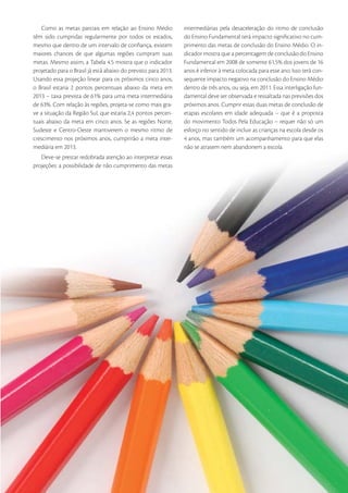 Como as metas parciais em relação ao Ensino Médio           intermediárias pela desaceleração do ritmo de conclusão
têm sido cumpridas regularmente por todos os estados,           do Ensino Fundamental terá impacto signiﬁcativo no cum-
mesmo que dentro de um intervalo de conﬁança, existem           primento das metas de conclusão do Ensino Médio. O in-
maiores chances de que algumas regiões cumpram suas             dicador mostra que a percentagem de conclusão do Ensino
metas. Mesmo assim, a Tabela 4.5 mostra que o indicador         Fundamental em 2008 de somente 61,5% dos jovens de 16
projetado para o Brasil já está abaixo do previsto para 2013.   anos é inferior à meta colocada para esse ano. Isso terá con-
Usando essa projeção linear para os próximos cinco anos,        sequente impacto negativo na conclusão do Ensino Médio
o Brasil estaria 2 pontos percentuais abaixo da meta em         dentro de três anos, ou seja, em 2011. Essa interligação fun-
2013 – taxa prevista de 61% para uma meta intermediária         damental deve ser observada e ressaltada nas previsões dos
de 63%. Com relação às regiões, projeta-se como mais gra-       próximos anos. Cumprir essas duas metas de conclusão de
ve a situação da Região Sul, que estaria 2,4 pontos percen-     etapas escolares em idade adequada – que é a proposta
tuais abaixo da meta em cinco anos. Se as regiões Norte,        do movimento Todos Pela Educação – requer não só um
Sudeste e Centro-Oeste mantiverem o mesmo ritmo de              esforço no sentido de incluir as crianças na escola desde os
crescimento nos próximos anos, cumprirão a meta inter-          4 anos, mas também um acompanhamento para que elas
mediária em 2013.                                               não se atrasem nem abandonem a escola.
   Deve-se prestar redobrada atenção ao interpretar essas
projeções: a possibilidade de não cumprimento das metas




                                                                                                                          33
 