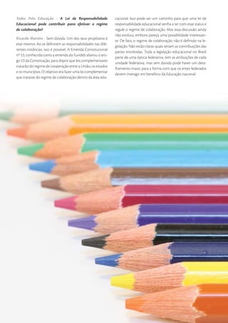 Todos Pela Educação - A Lei de Responsabilidade               cacional. Isso pode ser um caminho para que uma lei de
Educacional pode contribuir para efetivar o regime            responsabilidade educacional venha a ter com esse status e
de colaboração?                                               regule o regime de colaboração. Mas essa discussão ainda
                                                              não evoluiu, embora pareça uma possibilidade interessan-
Ricardo Martins - Sem dúvida. Um dos seus propósitos é
                                                              te. De fato, o regime de colaboração não é deﬁnido na le-
esse mesmo. Ao se deﬁnirem as responsabilidades nas dife-
                                                              gislação. Não estão claras quais seriam as contribuições das
rentes instâncias, isso é possível. A Emenda Constitucional
                                                              partes envolvidas. Toda a legislação educacional no Brasil
nº 53, conhecida como a emenda do Fundeb alterou o arti-
                                                              parte de uma óptica federativa, tem as atribuições de cada
go 23 da Constituição, para dispor que leis complementares
                                                              unidade federativa, mas sem dúvida pode haver um deta-
tratarão do regime de cooperação entre a União, os estados
                                                              lhamento maior, para a forma com que os entes federados
e os municípios. O objetivo era fazer uma lei complementar
                                                              devem interagir em benefício da Educação nacional.
que tratasse do regime de colaboração dentro da área edu-




36   • De Olho nas Metas • 2009
 