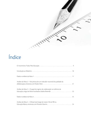 Índice
    O movimento Todos Pela Educação . . . . . . . . . . . . . . . . . . . . . . . . . . . . . . . . . . . . . . . . . . . . . . . . . . . . . . . 9


    Introdução ao Relatório . . . . . . . . . . . . . . . . . . . . . . . . . . . . . . . . . . . . . . . . . . . . . . . . . . . . . . . . . . . . . . . . . . 10


    Dados e análises da Meta 1 . . . . . . . . . . . . . . . . . . . . . . . . . . . . . . . . . . . . . . . . . . . . . . . . . . . . . . . . . . . . . . . 11


    Análise da Meta 2 – País precisa de um indicador nacional de qualidade da
    alfabetização, entrevista com Ruben Klein . . . . . . . . . . . . . . . . . . . . . . . . . . . . . . . . . . . . . . . . . . . . . . . . 21


    Análise da Meta 3 – O papel do regime de colaboração na melhoria da
    Educação, artigo de Maria Auxiliadora Seabra Resende . . . . . . . . . . . . . . . . . . . . . . . . . . . . . . . . . . . 23


    Dados e análises da Meta 4 . . . . . . . . . . . . . . . . . . . . . . . . . . . . . . . . . . . . . . . . . . . . . . . . . . . . . . . . . . . . . . . 25


    Análise da Meta 5 – O Brasil está longe de investir 5% do PIB na
    Educação Básica, entrevista com Ricardo Martins. . . . . . . . . . . . . . . . . . . . . . . . . . . . . . . . . . . . . . . . . 34




                                                                                                                                                                     7
 