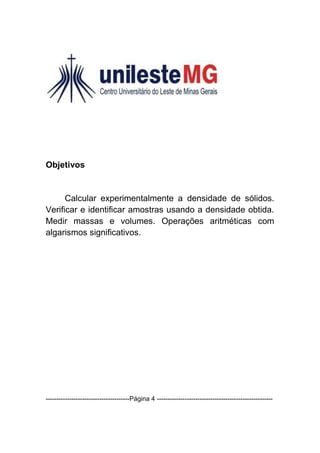 Objetivos


      Calcular experimentalmente a densidade de sólidos.
Verificar e identificar amostras usando a densidade obtida.
Medir massas e volumes. Operações aritméticas com
algarismos significativos.




---------------------------------------Página 4 ------------------------------------------------------
 