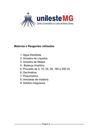 Materias e Reagentes utilizados


        1. Água Destilada
        2. Amostra de Líquidos
        3. Amostra de Metais
        4. Balança Analítica
        5. Provetas de 5, 10, 25, 50, 100 e 250 ml.
        6. Decímetros
        7. Paquímetros
        8. Amostras de madeira
        9. Sólidos irregulares




------------------------------------------Página 5 ---------------------------------------------------
 
