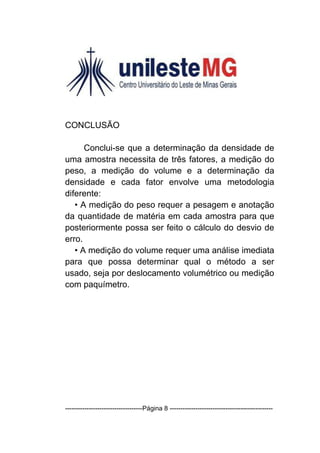 CONCLUSÃO

      Conclui-se que a determinação da densidade de
uma amostra necessita de três fatores, a medição do
peso, a medição do volume e a determinação da
densidade e cada fator envolve uma metodologia
diferente:
   • A medição do peso requer a pesagem e anotação
da quantidade de matéria em cada amostra para que
posteriormente possa ser feito o cálculo do desvio de
erro.
   • A medição do volume requer uma análise imediata
para que possa determinar qual o método a ser
usado, seja por deslocamento volumétrico ou medição
com paquímetro.




------------------------------------Página 8 ------------------------------------------------
 