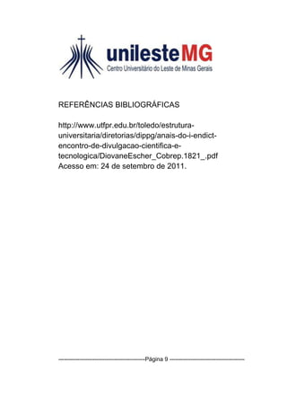 REFERÊNCIAS BIBLIOGRÁFICAS

http://www.utfpr.edu.br/toledo/estrutura-
universitaria/diretorias/dippg/anais-do-i-endict-
encontro-de-divulgacao-cientifica-e-
tecnologica/DiovaneEscher_Cobrep.1821_.pdf
Acesso em: 24 de setembro de 2011.




---------------------------------------------Página 9 ---------------------------------------
 