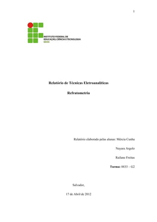 1




Relatório de Técnicas Eletroanalíticas

           Refratometria




               Relatório elaborado pelas alunas: Mércia Cunha

                                              Nayara Argolo

                                              Railane Freitas

                                          Turma: 8833 – G2




               Salvador,

          17 de Abril de 2012
 