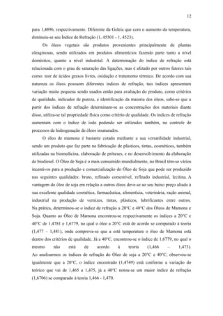 12

para 1,4896, respectivamente. Diferente da Geleia que com o aumento da temperatura,
diminuiu-se seu Índice de Refração (1, 45501 - 1, 4523).
      Os óleos vegetais são produtos provenientes principalmente de plantas
oleaginosas, sendo utilizados em produtos alimentícios fazendo parte tanto a nível
doméstico, quanto a nível industrial. A determinação do índice de refração está
relacionada com o grau de saturação das ligações, mas é afetado por outros fatores tais
como: teor de ácidos graxos livres, oxidação e tratamento térmico. De acordo com sua
natureza os óleos possuem diferentes índices de refração, tais índices apresentam
variação muito pequena sendo usados então para avaliação do produto, como critérios
de qualidade, indicador de pureza, e identificação da maioria dos óleos, sabe-se que a
partir dos índices de refração determinam-se as concentrações dos materiais diante
disso, utiliza-se tal propriedade física como critério de qualidade. Os índices de refração
aumentam com o índice de iodo podendo ser utilizados também, no controle de
processos de hidrogenação de óleos insaturados.
      O óleo de mamona é bastante cotado mediante a sua versatilidade industrial,
sendo um produto que faz parte na fabricação de plásticos, tintas, cosméticos, também
utilizadas na biomedicina, elaboração de próteses, e no desenvolvimento da elaboração
de biodiesel. O Óleo de Soja é o mais consumido mundialmente, no Brasil têm-se vários
incentivos para a produção e comercialização do Óleo de Soja que pode ser produzido
nas seguintes qualidades: bruto, refinado comestível, refinado industrial, lecitina. A
vantagem do óleo de soja em relação a outros óleos deve-se ao seu baixo preço aliada à
sua excelente qualidade cosmética, farmacêutica, alimentícia, veterinária, ração animal,
industrial na produção de vernizes, tintas, plásticos, lubrificantes entre outros.
Na prática, determinou-se o índice de refração a 20°C e 40°C dos Óleos de Mamona e
Soja. Quanto ao Óleo de Mamona encontrou-se respectivamente os índices a 20°C e
40°C de 1,4781 e 1,6779, no qual o óleo a 20°C está de acordo se comparado à teoria
(1,477 – 1,481), onde comprova-se que a está temperatura o óleo de Mamona está
dentro dos critérios de qualidade. Já a 40°C, encontrou-se o índice de 1,6779, no qual o
mesmo       não     está     de      acordo      à     teoria     (1,466     –     1,473).
Ao analisarmos os índices de refração do Óleo de soja a 20°C e 40°C, observou-se
igualmente que a 20°C, o índice encontrado (1,4749) está conforme a variação do
teórico que vai de 1,465 a 1,475, já a 40°C notou-se um maior índice de refração
(1,6706) se comparado à teoria 1,466 - 1,470.
 