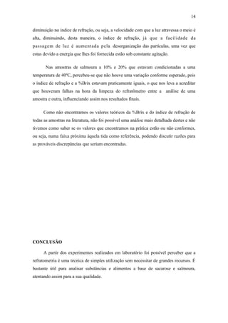 14

diminuição no índice de refração, ou seja, a velocidade com que a luz atravessa o meio é
alta, diminuindo, desta maneira, o índice de refração, já que a facilidade da
passagem de luz é aumentada pela desorganização das partículas, uma vez que
estas devido a energia que lhes foi fornecida estão sob constante agitação.

       Nas amostras de salmoura a 10% e 20% que estavam condicionadas a uma
temperatura de 40ºC, percebeu-se que não houve uma variação conforme esperado, pois
o índice de refração e a %Brix estavam praticamente iguais, o que nos leva a acreditar
que houveram falhas na hora da limpeza do refratômetro entre a análise de uma
amostra e outra, influenciando assim nos resultados finais.

     Como não encontramos os valores teóricos da %Brix e do índice de refração de
todas as amostras na literatura, não foi possível uma análise mais detalhada destes e não
tivemos como saber se os valores que encontramos na prática estão ou não conformes,
ou seja, numa faixa próxima àquela tida como referência, podendo discutir razões para
as prováveis discrepâncias que seriam encontradas.




CONCLUSÃO

     A partir dos experimentos realizados em laboratório foi possível perceber que a
refratometria é uma técnica de simples utilização sem necessitar de grandes recursos. É
bastante útil para analisar substâncias e alimentos a base de sacarose e salmoura,
atentando assim para a sua qualidade.
 