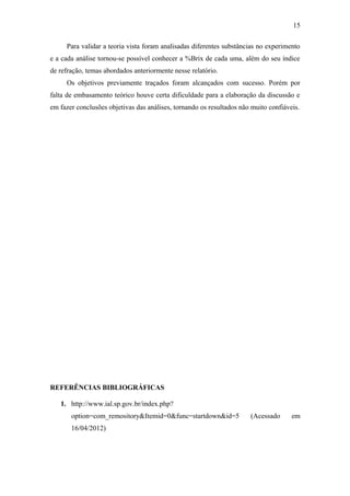 15

     Para validar a teoria vista foram analisadas diferentes substâncias no experimento
e a cada análise tornou-se possível conhecer a %Brix de cada uma, além do seu índice
de refração, temas abordados anteriormente nesse relatório.
     Os objetivos previamente traçados foram alcançados com sucesso. Porém por
falta de embasamento teórico houve certa dificuldade para a elaboração da discussão e
em fazer conclusões objetivas das análises, tornando os resultados não muito confiáveis.




REFERÊNCIAS BIBLIOGRÁFICAS

   1. http://www.ial.sp.gov.br/index.php?
       option=com_remository&Itemid=0&func=startdown&id=5             (Acessado      em
       16/04/2012)
 