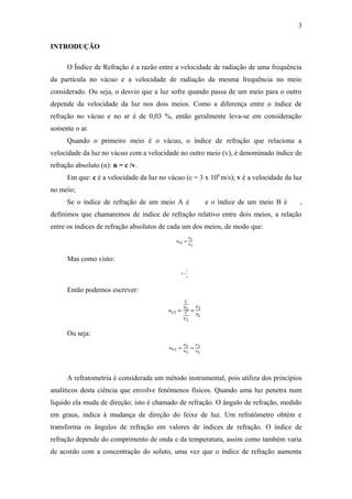 3

INTRODUÇÃO

      O Índice de Refração é a razão entre a velocidade de radiação de uma frequência
da partícula no vácuo e a velocidade de radiação da mesma frequência no meio
considerado. Ou seja, o desvio que a luz sofre quando passa de um meio para o outro
depende da velocidade da luz nos dois meios. Como a diferença entre o índice de
refração no vácuo e no ar é de 0,03 %, então geralmente leva-se em consideração
somente o ar.
      Quando o primeiro meio é o vácuo, o índice de refração que relaciona a
velocidade da luz no vácuo com a velocidade no outro meio (v), é denominado índice de
refração absoluto (n): n = c /v.
      Em que: c é a velocidade da luz no vácuo (c = 3 x 108 m/s); v é a velocidade da luz
no meio;
      Se o índice de refração de um meio A é          e o índice de um meio B é         ,
definimos que chamaremos de índice de refração relativo entre dois meios, a relação
entre os índices de refração absolutos de cada um dos meios, de modo que:



      Mas como visto:



      Então podemos escrever:




      Ou seja:




      A refratometria é considerada um método instrumental, pois utiliza dos princípios
analíticos desta ciência que envolve fenômenos físicos. Quando uma luz penetra num
liquido ela muda de direção; isto é chamado de refração. O ângulo de refração, medido
em graus, indica à mudança de direção do feixe de luz. Um refratômetro obtém e
transforma os ângulos de refração em valores de índices de refração. O índice de
refração depende do comprimento de onda e da temperatura, assim como também varia
de acordo com a concentração do soluto, uma vez que o índice de refração aumenta
 