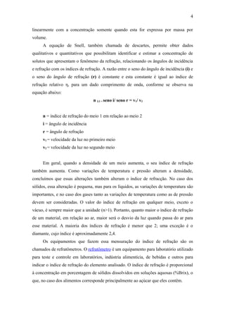 4

linearmente com a concentração somente quando esta for expressa por massa por
volume.
     A equação de Snell, também chamada de descartes, permite obter dados
qualitativos e quantitativos que possibilitam identificar e estimar a concentração de
solutos que apresentam o fenômeno da refração, relacionando os ângulos de incidência
e refração com os índices de refração. A razão entre o seno do ângulo de incidência (i) e
o seno do ângulo de refração (r) é constante e esta constante é igual ao índice de
refração relativo η, para um dado comprimento de onda, conforme se observa na
equação abaixo:
                                 n 2,1 = seno i/ seno r = v1/ v2


     n = índice de refração do meio 1 em relação ao meio 2
     i = ângulo de incidência
     r = ângulo de refração
     v1 = velocidade da luz no primeiro meio
     v2 = velocidade da luz no segundo meio


     Em geral, quando a densidade de um meio aumenta, o seu índice de refração
também aumenta. Como variações de temperatura e pressão alteram a densidade,
concluímos que essas alterações também alteram o índice de refracção. No caso dos
sólidos, essa alteração é pequena, mas para os líquidos, as variações de temperatura são
importantes, e no caso dos gases tanto as variações de temperatura como as de pressão
devem ser consideradas. O valor do índice de refração em qualquer meio, exceto o
vácuo, é sempre maior que a unidade (n>1). Portanto, quanto maior o índice de refração
de um material, em relação ao ar, maior será o desvio da luz quando passa do ar para
esse material. A maioria dos índices de refração é menor que 2; uma exceção é o
diamante, cujo índice é aproximadamente 2,4.
     Os equipamentos que fazem essa mensuração do índice de refração são os
chamados de refratômetros. O refratômetro é um equipamento para laboratório utilizado
para teste e controle em laboratórios, indústria alimentícia, de bebidas e outros para
indicar o índice de refração do elemento analisado. O índice de refração é proporcional
à concentração em porcentagem de sólidos dissolvidos em soluções aquosas (%Brix), o
que, no caso dos alimentos corresponde principalmente ao açúcar que eles contêm.
 