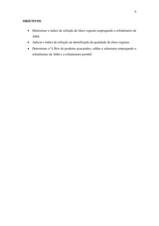 6

OBJETIVOS

  •   Determinar o índice de refração de óleos vegetais empregando o refratômetro de
      Abbé.
  •   Aplicar o índice de refração na identificação da qualidade de óleos vegetais.
  •   Determinar o % Brix de produtos açucarados, caldas e salmouras empregando o
      refratômetro de Abbé e o refratômetro portátil.
 