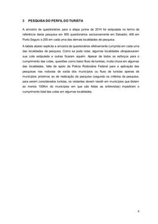 6
3 PESQUISA DO PERFIL DO TURISTA
A amostra de questionários para a etapa junina de 2014 foi estipulada no termo de
referência desta pesquisa em 800 questionários exclusivamente em Salvador, 400 em
Porto Seguro e 250 em cada uma das demais localidades de pesquisa.
A tabela abaixo explicita a amostra de questionários efetivamente cumprida em cada uma
das localidades de pesquisa. Como se pode notar, algumas localidades ultrapassaram
sua cota estipulada e outras ficaram aquém. Apesar de todos os esforços para o
cumprimento das cotas, questões como baixo fluxo de turistas, muita chuva em algumas
das localidades, falta de apoio da Policia Rodoviária Federal para a aplicação das
pesquisas nas rodovias de saída dos municípios ou fluxo de turistas apenas de
municípios próximos ao de realização da pesquisa (segundo os critérios da pesquisa,
para serem considerados turistas, os visitantes devem residir em municípios que distem
ao menos 100Km do municípios em que são feitas as entrevistas) impediram o
cumprimento total das cotas em algumas localidades.
 