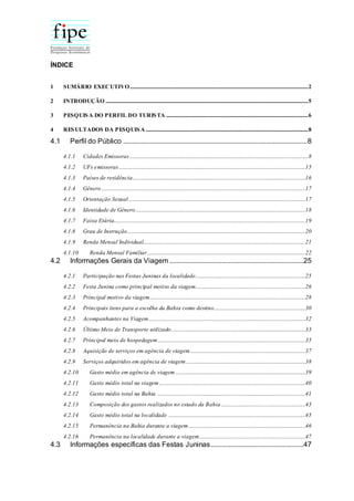 ÍNDICE
1 SUMÁRIO EXECUTIVO.....................................................................................................................................2
2 INTRODUÇÃO .......................................................................................................................................................5
3 PESQUISA DO PERFIL DO TURISTA ..........................................................................................................6
4 RESULTADOS DA PESQUISA .........................................................................................................................8
4.1 Perfil do Público .......................................................................................................8
4.1.1 Cidades Emissoras .....................................................................................................................................8
4.1.2 UFs emissoras ...........................................................................................................................................15
4.1.3 Países de residência.................................................................................................................................16
4.1.4 Gênero ........................................................................................................................................................17
4.1.5 Orientação Sexual....................................................................................................................................17
4.1.6 Identidade de Gênero...............................................................................................................................18
4.1.7 Faixa Etária...............................................................................................................................................19
4.1.8 Grau de Instrução.....................................................................................................................................20
4.1.9 Renda Mensal Individual.........................................................................................................................21
4.1.10 Renda Mensal Familiar......................................................................................................................22
4.2 Informações Gerais da Viagem ...........................................................................25
4.2.1 Participação nas Festas Juninas da localidade..................................................................................25
4.2.2 Festa Junina como principal motivo da viagem..................................................................................26
4.2.3 Principal motivo da viagem....................................................................................................................28
4.2.4 Principais itens para a escolha da Bahia como destino....................................................................30
4.2.5 Acompanhantes na Viagem.....................................................................................................................32
4.2.6 Último Meio de Transporte utilizado....................................................................................................33
4.2.7 Principal meio de hospedagem ..............................................................................................................35
4.2.8 Aquisição de serviços em agência de viagem......................................................................................37
4.2.9 Serviços adquiridos em agência de viagem .........................................................................................38
4.2.10 Gasto médio em agência de viagem .................................................................................................39
4.2.11 Gasto médio total na viagem .............................................................................................................40
4.2.12 Gasto médio total na Bahia ..............................................................................................................41
4.2.13 Composição dos gastos realizados no estado da Bahia...............................................................43
4.2.14 Gasto médio total na localidade ......................................................................................................45
4.2.15 Permanência na Bahia durante a viagem .......................................................................................46
4.2.16 Permanência na localidade durante a viagem...............................................................................47
4.3 Informações específicas das Festas Juninas....................................................47
 