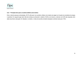 30
4.2.4 Principais itens para a escolha da Bahia como destino
Entre o total de pessoas entrevistadas, 65,7% afirmaram ter escolhido a Bahia como destino da viagem em função de comentários de amigos
e parentes. Em segundo lugar está o fato dos turistas já conhecerem o destino (15,8%) e em terceiro, a internet, com 6,9% das respostas, bem
atrás da primeira colocação. Em Salvador, no entanto, o índice de escolha do destino baseada na internet sobe para 17,8%.
 