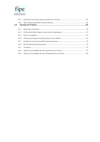 4.3.1 Preferência entre festas juninas ou festas de carnaval......................................................................48
4.3.2 Tipo de música preferida nas festas juninas........................................................................................49
4.4 Opinião do Público.................................................................................................50
4.4.1 Expectativa da Viagem ............................................................................................................................50
4.4.2 Utilização de Meios Digitais como Fonte de Informação .................................................................51
4.4.3 Fontes Consultadas..................................................................................................................................52
4.4.4 Primeira participação nas festas juninas da localidade....................................................................53
4.4.5 Intenção de retorno à localidade nas festas juninas ..........................................................................54
4.4.6 Recomendação das festas juninas..........................................................................................................55
4.4.7 Avaliação....................................................................................................................................................56
4.4.8 Aspectos da localidade que mais agradaram aos turistas.................................................................79
4.4.9 Aspectos da localidade que mais desagradaram aos turistas .........................................................90
 