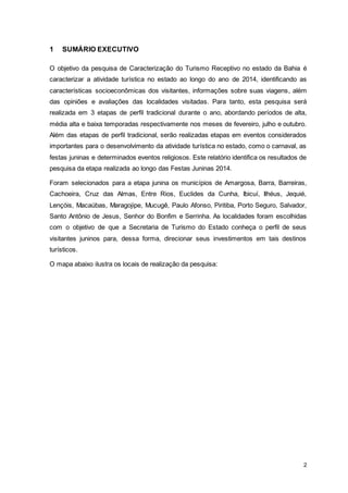 2
1 SUMÁRIO EXECUTIVO
O objetivo da pesquisa de Caracterização do Turismo Receptivo no estado da Bahia é
caracterizar a atividade turística no estado ao longo do ano de 2014, identificando as
características socioeconômicas dos visitantes, informações sobre suas viagens, além
das opiniões e avaliações das localidades visitadas. Para tanto, esta pesquisa será
realizada em 3 etapas de perfil tradicional durante o ano, abordando períodos de alta,
média alta e baixa temporadas respectivamente nos meses de fevereiro, julho e outubro.
Além das etapas de perfil tradicional, serão realizadas etapas em eventos considerados
importantes para o desenvolvimento da atividade turística no estado, como o carnaval, as
festas juninas e determinados eventos religiosos. Este relatório identifica os resultados de
pesquisa da etapa realizada ao longo das Festas Juninas 2014.
Foram selecionados para a etapa junina os municípios de Amargosa, Barra, Barreiras,
Cachoeira, Cruz das Almas, Entre Rios, Euclides da Cunha, Ibicuí, Ilhéus, Jequié,
Lençóis, Macaúbas, Maragojipe, Mucugê, Paulo Afonso, Piritiba, Porto Seguro, Salvador,
Santo Antônio de Jesus, Senhor do Bonfim e Serrinha. As localidades foram escolhidas
com o objetivo de que a Secretaria de Turismo do Estado conheça o perfil de seus
visitantes juninos para, dessa forma, direcionar seus investimentos em tais destinos
turísticos.
O mapa abaixo ilustra os locais de realização da pesquisa:
 