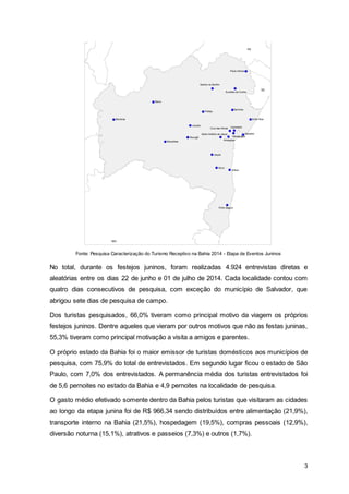 3
Fonte: Pesquisa Caracterização do Turismo Receptivo na Bahia 2014 - Etapa de Eventos Juninos
No total, durante os festejos juninos, foram realizadas 4.924 entrevistas diretas e
aleatórias entre os dias 22 de junho e 01 de julho de 2014. Cada localidade contou com
quatro dias consecutivos de pesquisa, com exceção do município de Salvador, que
abrigou sete dias de pesquisa de campo.
Dos turistas pesquisados, 66,0% tiveram como principal motivo da viagem os próprios
festejos juninos. Dentre aqueles que vieram por outros motivos que não as festas juninas,
55,3% tiveram como principal motivação a visita a amigos e parentes.
O próprio estado da Bahia foi o maior emissor de turistas domésticos aos municípios de
pesquisa, com 75,9% do total de entrevistados. Em segundo lugar ficou o estado de São
Paulo, com 7,0% dos entrevistados. A permanência média dos turistas entrevistados foi
de 5,6 pernoites no estado da Bahia e 4,9 pernoites na localidade de pesquisa.
O gasto médio efetivado somente dentro da Bahia pelos turistas que visitaram as cidades
ao longo da etapa junina foi de R$ 966,34 sendo distribuídos entre alimentação (21,9%),
transporte interno na Bahia (21,5%), hospedagem (19,5%), compras pessoais (12,9%),
diversão noturna (15,1%), atrativos e passeios (7,3%) e outros (1,7%).
 