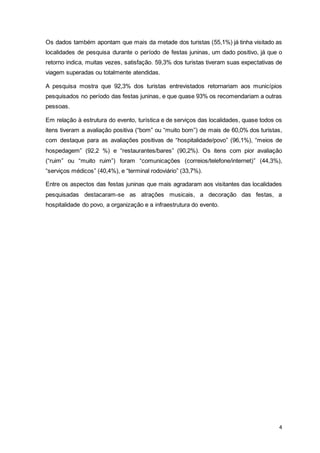 4
Os dados também apontam que mais da metade dos turistas (55,1%) já tinha visitado as
localidades de pesquisa durante o período de festas juninas, um dado positivo, já que o
retorno indica, muitas vezes, satisfação. 59,3% dos turistas tiveram suas expectativas de
viagem superadas ou totalmente atendidas.
A pesquisa mostra que 92,3% dos turistas entrevistados retornariam aos municípios
pesquisados no período das festas juninas, e que quase 93% os recomendariam a outras
pessoas.
Em relação à estrutura do evento, turística e de serviços das localidades, quase todos os
itens tiveram a avaliação positiva (“bom” ou “muito bom”) de mais de 60,0% dos turistas,
com destaque para as avaliações positivas de “hospitalidade/povo” (96,1%), “meios de
hospedagem” (92,2 %) e “restaurantes/bares” (90,2%). Os itens com pior avaliação
(“ruim” ou “muito ruim”) foram “comunicações (correios/telefone/internet)” (44,3%),
“serviços médicos” (40,4%), e “terminal rodoviário” (33,7%).
Entre os aspectos das festas juninas que mais agradaram aos visitantes das localidades
pesquisadas destacaram-se as atrações musicais, a decoração das festas, a
hospitalidade do povo, a organização e a infraestrutura do evento.
 
