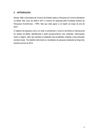 5
2 INTRODUÇÃO
Desde 1998, a Secretaria de Turismo do Estado realiza a Pesquisa do Turismo Receptivo
na Bahia. Nos anos de 2008 e 2011 a mesma foi realizada pela Fundação Instituto de
Pesquisas Econômicas – FIPE, fato que volta agora a se repetir ao longo do ano de
2014.
O objetivo da pesquisa como um todo é caracterizar o turismo doméstico e internacional
do estado da Bahia, identificando o perfil socioeconômico dos visitantes, informações
sobre a viagem, além das opiniões e avaliações das localidades visitadas e dos principais
eventos locais. Tal relatório demonstra os resultados da pesquisa realizada ao longo dos
eventos juninos de 2014.
 