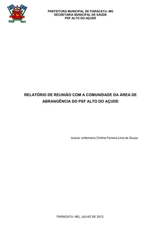 PREFEITURA MUNICIPAL DE PARACATU- MG
SECRETARIA MUNICIPAL DE SAÚDE
PSF ALTO DO AÇUDE
PARACATU- MG, JULHO DE 2013.
RELATÓRIO DE REUNIÃO COM A COMUNIDADE DA ÁREA DE
ABRANGÊNCIA DO PSF ALTO DO AÇUDE
Autora: enfermeira Cínthia Ferreira Lima de Souza
 