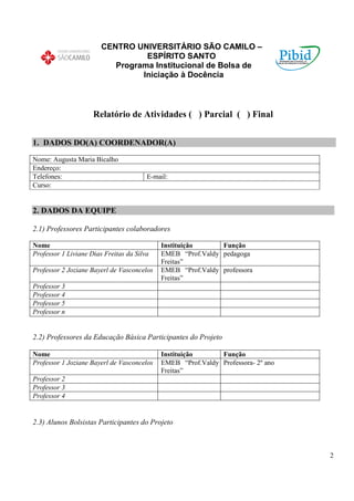 CENTRO UNIVERSITÁRIO SÃO CAMILO –
                                  ESPÍRITO SANTO
                           Programa Institucional de Bolsa de
                                 Iniciação à Docência



                     Relatório de Atividades ( ) Parcial ( ) Final


1. DADOS DO(A) COORDENADOR(A)

Nome: Augusta Maria Bicalho
Endereço:
Telefones:                              E-mail:
Curso:


2. DADOS DA EQUIPE

2.1) Professores Participantes colaboradores

Nome                                        Instituição      Função
Professor 1 Liviane Dias Freitas da Silva   EMEB “Prof.Valdy pedagoga
                                            Freitas”
Professor 2 Joziane Bayerl de Vasconcelos   EMEB “Prof.Valdy professora
                                            Freitas”
Professor 3
Professor 4
Professor 5
Professor n


2.2) Professores da Educação Básica Participantes do Projeto

Nome                                        Instituição      Função
Professor 1 Joziane Bayerl de Vasconcelos   EMEB “Prof.Valdy Professora- 2º ano
                                            Freitas”
Professor 2
Professor 3
Professor 4


2.3) Alunos Bolsistas Participantes do Projeto



                                                                                  2
 