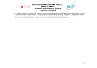 CENTRO UNIVERSITÁRIO SÃO CAMILO –
                                                   ESPÍRITO SANTO
                                            Programa Institucional de Bolsa de
                                                  Iniciação à Docência
3. Os resultados devem apontar para a formação do professor, o trabalho coletivo desenvolvido, as aprendizagens possíveis, a apresentação de trabalho em
   eventos, a manipulação de instrumentos para a docência e a investigação educacional, a produção de conhecimentos e saberes sobre a docência e a
   escola, dentre outros. As produções, a serem apresentadas abaixo, materizalizam-se em artigos publicados, portfólios e diários de bordo, material didático
   produzido (mídias, jogos, dinâmicas, etc), estratégias didáticas, relatórios de avaliação dos resultados, dentre outras).




                                                                                                                                                          8
 