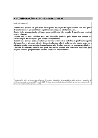 9. CONSIDERAÇÕES FINAIS E PERSPECTIVAS

(Até 500 palavras)

Durante este período em que estive participando do projeto fui oportunizada com uma gama
de conhecimentos que contribuirá significativamente para minha formação.
Dentre todas as experiências vividas a mais gratificante foi a relação de carinho que construí
com as crianças.
Percebi que o meu trabalho teve um resultado positivo, pois houve um avanço na
aprendizagem das crianças a qual estava acompanhando.
Durante esse período pude perceber que mesmo admirando o trabalho da professora regente
da turma houve algumas atitudes demonstradas em sala de aula que não quero levar para
minha formação como: rotular alguns alunos e falta de planejamento em algumas atividades.
Gostaria de ressaltar também que para um melhor avanço nos resultados esperados pelo
projeto, acredito que precisamos de mais orientação no nosso fazer.




Considerações sobre o alcance dos objetivos do projeto, indicadores de avaliação criados, críticas e sugestões de
melhoramento do programa na IES e na CAPES. Destacar a necessidade de continuidade, aprimoramento, expansão ou
término do projeto na IES. (Max. 1 lauda)
 