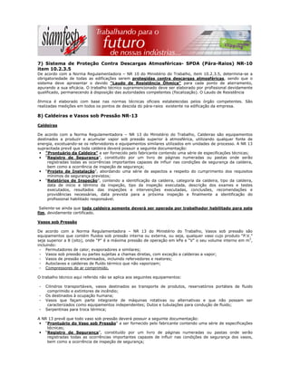 7) Sistema de Proteção Contra Descargas Atmosféricas- SPDA (Pára-Raios) NR-10
item 10.2.3.5
De acordo com a Norma Regulamentadora – NR 10 do Ministério do Trabalho, item 10.2.3.5, determina-se a
obrigatoriedade de todas as edificações serem protegidas contra descargas atmosféricas, sendo que o
sistema deve apresentar o devido "Laudo de Resistência Ôhmica" para cada ponto de aterramento,
apurando a sua eficácia. O trabalho técnico supramencionado deve ser elaborado por profissional devidamente
qualificado, permanecendo à disposição das autoridades competentes (fiscalização). O Laudo de Resistência
ôhmica é elaborado com base nas normas técnicas oficiais estabelecidas pelos órgão competentes. São
realizadas medições em todos os pontos de descida do pára-raios existente na edificação da empresa.
8) Caldeiras e Vasos sob Pressão NR-13
Caldeiras
De acordo com a Norma Regulamentadora – NR 13 do Ministério do Trabalho, Caldeiras são equipamentos
destinados a produzir e acumular vapor sob pressão superior à atmosférica, utilizando qualquer fonte de
energia, excetuando-se os refervedores e equipamentos similares utilizados em unidades de processo. A NR 13
supracitada prevê que toda caldeira deverá possuir a seguinte documentação:
• “Prontuário da Caldeira” a ser fornecido pelo fabricante contendo uma série de especificações técnicas;
• “Registro de Segurança”, constituído por um livro de páginas numeradas ou pastas onde serão
registradas todas as ocorrências importantes capazes de influir nas condições de segurança da caldeira,
bem como a ocorrência de inspeção de segurança;
• “Projeto de Instalação”, abordando uma série de aspectos a respeito do cumprimento dos requisitos
mínimos de segurança previstos;
• “Relatórios de Inspeção”, contendo a identificação da caldeira, categoria da caldeira, tipo da caldeira,
data de início e término da inspeção, tipo da inspeção executada, descrição dos exames e testes
executados, resultados das inspeções e intervenções executadas, conclusões, recomendações e
providências necessárias, data prevista para a próxima inspeção e finalmente a identificação do
profissional habilitado responsável.
Saliente-se ainda que toda caldeira somente deverá ser operada por trabalhador habilitado para este
fim, devidamente certificado.
Vasos sob Pressão
De acordo com a Norma Regulamentadora – NR 13 do Ministério do Trabalho, Vasos sob pressão são
equipamentos que contém fluidos sob pressão interna ou externa, ou seja, qualquer vaso cujo produto “P.V.”
seja superior a 8 (oito), onde “P” é a máxima pressão de operação em kPa e “V” o seu volume interno em m3
,
incluindo:
- Permutadores de calor, evaporadores e similares;
- Vasos sob pressão ou partes sujeitas a chamas diretas, com exceção a caldeiras a vapor;
- Vasos de pressão encamisados, incluindo refervedores e reatores;
- Autoclaves e caldeiras de fluído térmico que não vaporizam;
- Compressores de ar comprimido.
O trabalho técnico aqui referido não se aplica aos seguintes equipamentos:
- Cilindros transportáveis, vasos destinados ao transporte de produtos, reservatórios portáteis de fluido
comprimido e extintores de incêndio;
- Os destinados à ocupação humana;
- Vasos que façam parte integrante de máquinas rotativas ou alternativas e que não possam ser
caracterizados como equipamentos independentes; Dutos e tubulações para condução de fluido;
- Serpentinas para troca térmica;
A NR 13 prevê que todo vaso sob pressão deverá possuir a seguinte documentação:
• “Prontuário do Vaso sob Pressão” a ser fornecido pelo fabricante contendo uma série de especificações
técnicas;
• “Registro de Segurança”, constituído por um livro de páginas numeradas ou pastas onde serão
registradas todas as ocorrências importantes capazes de influir nas condições de segurança dos vasos,
bem como a ocorrência de inspeção de segurança;
 