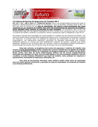 14) Ordens de Serviço de Segurança do Trabalho NR-1
Art. 157 – CLT – NR-1, item 1.7 - Ordens de Serviço: Esta é uma obrigatoriedade prevista para todas as
empresas, independentemente de número de empregados e ramo de atividade, apontada ainda na NR-1 do
MTb, que parte do princípio de que cabe ao empregador, dar ciência a seus empregados dos riscos
existentes em seu ambiente de trabalho, bem como dos procedimentos de segurança do trabalho a
serem adotados pelos mesmos na execução de suas atividades. Tal documento, além de ser uma
obrigatoriedade legal alvo dos agentes fiscalizadores do MTb., constitui uma importante prova por ocasião de
um acidente de trabalho, isentando, ou auxiliando a isentar a empresa de culpa ou negligência no caso de um
ato inseguro praticado pelo empregado que venha acarretar um acidente em seu ambiente de trabalho. Tais
ordens de serviços devem abordar desde regulamentos básicos, como “é proibido fazer manutenção ou limpeza
nas máquinas”, “é proibido retirar as proteções de segurança das transmissões de força das máquinas
(engrenagens)”, até regulamentos específicos, particulares às operações desenvolvidas pela empresa.
Geralmente adota-se um manual para cada departamento produtivo da empresa, contendo suas ordens
específicas. Saliente-se que tal Manual deve ser fornecido a todos os empregados mediante treinamento e
conscientização dos mesmos, além do devido recibo de entrega e termo de responsabilidade.
Estas são, portanto, as exigências das normas de segurança e medicina do trabalho mais
comuns, à nível documentação (laudos e programas) a serem exibidas para os agentes de inspeção
da Divisão de Segurança e Saúde do Trabalhador da Delegacia Regional do Trabalho de São Paulo.
Existe, porém, uma série de outras determinações práticas nas 29 normas regulamentadoras
aprovadas pela legislação em vigor, que não estão ligadas a uma documentação específica, mas sim
a práticas a serem tomadas diretamente nos locais de trabalho, como proteção em máquinas e
equipamentos, sinalizações de segurança, edificações, etc.
Uma série de documentos elencados neste relatório podem ainda servir de importante
prova em ações judiciais envolvendo a apuração da culpa do empregador em acidentes do trabalho
e/ou doenças profissionais.
 
