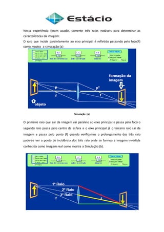 Nesta experiência foram usados somente três raios notáveis para determinar as
características da imagem:
O raio que incide paralelamente ao eixo principal é refletido passando pelo foco(F)
como mostra a simulação (a)
Simulação (a)
O primeiro raio que sai da imagem vai paralelo ao eixo principal e passa pelo foco o
segundo raio passa pelo centro da esfera e o eixo principal já o terceiro raio sai da
imagem e passa pelo ponto (f) quando verificamos o prolongamento dos três raio
pode-se ver o ponto de incidência dos três raio onde se formou a imagem invertida
conhecida como imagem real como mostra a Simulação (b).
 