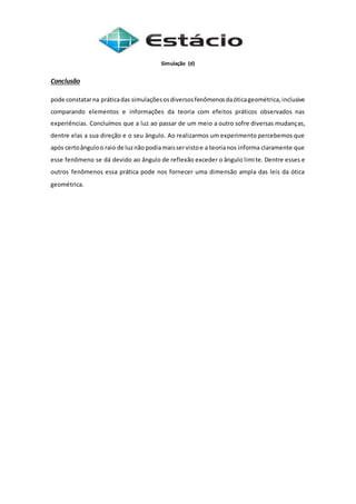 Simulação (d)
Conclusão
pode constatarna práticadas simulaçõesosdiversosfenômenosdaóticageométrica,inclusive
comparando elementos e informações da teoria com efeitos práticos observados nas
experiências. Concluímos que a luz ao passar de um meio a outro sofre diversas mudanças,
dentre elas a sua direção e o seu ângulo. Ao realizarmos um experimento percebemos que
após certoânguloo raio de luznão podiamaisservistoe a teorianos informa claramente que
esse fenômeno se dá devido ao ângulo de reflexão exceder o ângulo limite. Dentre esses e
outros fenômenos essa prática pode nos fornecer uma dimensão ampla das leis da ótica
geométrica.
 