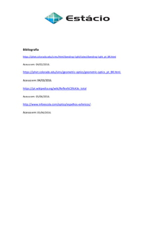 Bibliografia
https://phet.colorado.edu/sims/html/bending-light/latest/bending-light_pt_BR.html
Acesso em: 04/02/2016.
https://phet.colorado.edu/sims/geometric-optics/geometric-optics_pt_BR.html.
Acessoem:04/03/2016.
https://pt.wikipedia.org/wiki/Reflex%C3%A3o_total
Acesso em: 05/06/2016.
http://www.infoescola.com/optica/espelhos-esfericos/.
Acessoem:05/06/2016.
 