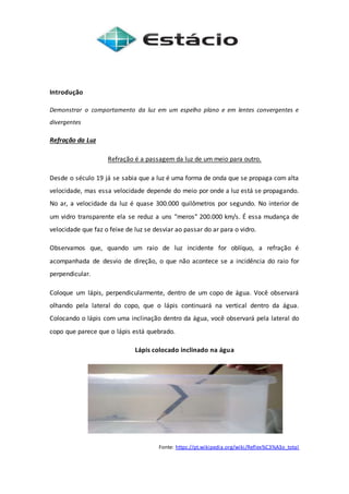 Introdução
Demonstrar o comportamento da luz em um espelho plano e em lentes convergentes e
divergentes
Refração da Luz
Refração é a passagem da luz de um meio para outro.
Desde o século 19 já se sabia que a luz é uma forma de onda que se propaga com alta
velocidade, mas essa velocidade depende do meio por onde a luz está se propagando.
No ar, a velocidade da luz é quase 300.000 quilômetros por segundo. No interior de
um vidro transparente ela se reduz a uns "meros" 200.000 km/s. É essa mudança de
velocidade que faz o feixe de luz se desviar ao passar do ar para o vidro.
Observamos que, quando um raio de luz incidente for oblíquo, a refração é
acompanhada de desvio de direção, o que não acontece se a incidência do raio for
perpendicular.
Coloque um lápis, perpendicularmente, dentro de um copo de água. Você observará
olhando pela lateral do copo, que o lápis continuará na vertical dentro da água.
Colocando o lápis com uma inclinação dentro da água, você observará pela lateral do
copo que parece que o lápis está quebrado.
Lápis colocado inclinado na água
Fonte: https://pt.wikipedia.org/wiki/Reflex%C3%A3o_total
 
