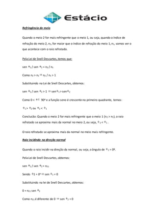 Refringência do meio
Quando o meio 2 for mais refringente que o meio 1, ou seja, quando o índice de
refração do meio 2, n2, for maior que o índice de refração do meio 1, n1, vamos ver o
que acontece com o raio refratado.
Pela Lei de Snell Descartes, temos que:
sen 1 / sen 2 = n2 / n1
Como n2 > n1 n2 / n1 > 1
Substituindo na Lei de Snell Descartes, obtemos:
sen 1 / sen 2 > 1 sen 1 > sen 2
Como 0 < 90o e a função seno é crescente no primeiro quadrante, temos:
1 > 2 ou 2 < 1
Conclusão: Quando o meio 2 for mais refringente que o meio 1 (n2 > n1), o raio
refratado se aproxima mais da normal no meio 2, ou seja, 2 < 1 .
O raio refratado se aproxima mais da normal no meio mais refringente.
Raio incidindo na direção normal
Quando o raio incidir na direção da normal, ou seja, o ângulo de 1 = 0º.
Pela Lei de Snell Descartes, obtemos:
sen 1 / sen 2 = n21
Sendo 1 = 0o sen 1 = 0
Substituindo na lei de Snell Descartes, obtemos:
0 = n21 sen 2
Como n21 é diferente de 0 sen 2 = 0
 