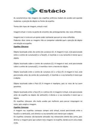 As características das imagens nos espelhos esféricos mudam de acordo com quando
mudamos a posição do objeto na frente do espelho.
Temos dois tipos de imagem, virtual e real:
Imagem virtual: é vista no ponto de encontro dos prolongamentos dos raios refletidos
Imagem real: é vista em um ponto onde realmente passam os raios refletidos
Podemos dizer como as imagens irão se comportar sabendo qual a posição do objeto
em relação ao espelho:
Espelhos Côncavos
Objeto localizado antes do centro de curvatura (C): A imagem é real, está posicionada
entre o centro de curvatura(C) e o foco(F), é invertida e o seu tamanho é menor que o
objeto.
Objeto localizado sobre o centro de curvatura (C): A imagem é real, está posicionada
sobre o centro de curvatura(C), é invertida e tem o mesmo do objeto.
Objeto localizado entre o centro de curvatura (C) e o foco (F): A imagem é real, está
posicionada antes do centro de curvatura(C), é invertida e o seu tamanho é maior que
o objeto.
Objeto localizado sobre o foco (F): A imagem é imprópria, pois os raios de luz saem
paralelos.
Objeto localizado entre o foco (F) e o vértice (V): A imagem é virtual, está posicionada
atrás do espelho ou depois do vértice(V), é direita e o seu tamanho é maior que o
objeto.
Os espelhos côncavos são muito usados por mulheres para passar maquiagem no
rosto, pois amplia a imagem.
Espelhos Convexos
A imagem nos espelhos convexos sempre será virtual, estará posicionada entre o
foco(F) e o vértice(V), será direita e o seu tamanho será menor que o objeto.
Os espelhos convexos são bastante utilizados nos retrovisores direito dos carros, pois
diminui a imagem para que caibam mais imagens no espelho, dando assim uma ampla
visão.
 