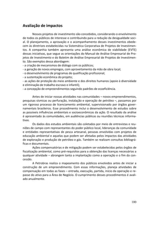 Avaliação de impactos
         Nossos projetos de investimento são concebidos, considerando o envolvimento
de todos os públicos de interesse e contribuindo para a redução da desigualdade soci-
al. O planejamento, a aprovação e o acompanhamento desses investimentos obede-
cem às diretrizes estabelecidas na Sistemática Corporativa de Projetos de Investimen-
tos. A companhia também apresenta uma análise econômica de viabilidade (EVTE)
dessas iniciativas, que segue as orientações do Manual de Análise Empresarial de Pro-
jetos de Investimento e do Boletim de Análise Empresarial de Projetos de Investimen-
to. São exemplos dessa abordagem:
- a criação de mecanismos de diálogo com os públicos;
- a geração de novos empregos, com aproveitamento da mão de obra local;
- o desenvolvimento de programas de qualificação profissional;
- a sustentação econômica do projeto;
- as ações de proteção do meio ambiente e dos direitos humanos (apoio à diversidade
e eliminação de trabalho escravo e infantil);
- a concepção de empreendimentos seguindo padrões de ecoeficiência.

         Antes de iniciar nossas atividades nas comunidades – novos empreendimentos,
pesquisas sísmicas ou perfuração, instalação e operação de petróleo –, passamos por
um rigoroso processo de licenciamento ambiental, supervisionado por órgãos gover-
namentais brasileiros. Esse procedimento inclui o desenvolvimento de estudos sobre
as possíveis influências ambientais e socioeconômicas da ação. O resultado da análise
é apresentado às comunidades, em audiências públicas ou reuniões técnicas informa-
tivas.
         Os dados dos estudos ambientais são coletados por meio de entrevistas e reu-
niões de campo com representantes do poder público local, lideranças da comunidade
e entidades representativas de pesca artesanal, pessoas envolvidas com projetos de
educação ambiental e aquelas que podem ser afetadas pelos impactos das atividades
de exploração e produção de petróleo e gás. Também se realizam consultas bibliográ-
ficas e documentais.
         Ações compensatórias e de mitigação podem ser estabelecidas pelos órgãos de
fiscalização ambiental, como pré-requisitos para a obtenção das licenças necessárias a
qualquer atividade – abrangem tanto a implantação como a operação e o fim da con-
cessão.
         A Petrobras realiza o mapeamento dos públicos envolvidos antes de iniciar a
construção de um empreendimento. Com essas informações, planeja atividades de
compensação em todas as fases – entrada, execução, partida, início da operação e re-
passe do ativo para a Área de Negócio. O cumprimento desses procedimentos é avali-
ado anualmente.




                                                                                  100
 