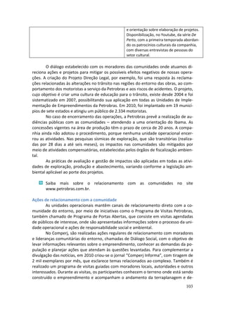 e orientação sobre elaboração de projetos.
                                                   Disponibilização, no Youtube, da série De
                                                   Perto, com a primeira temporada abordan-
                                                   do os patrocínios culturais da companhia,
                                                   com diversas entrevistas de pessoas do
                                                   setor cultural.

        O diálogo estabelecido com os moradores das comunidades onde atuamos di-
reciona ações e projetos para mitigar os possíveis efeitos negativos de nossas opera-
ções. A criação do Projeto Direção Legal, por exemplo, foi uma resposta às reclama-
ções relacionadas às alterações no trânsito nas regiões do entorno das obras, ao com-
portamento dos motoristas a serviço da Petrobras e aos riscos de acidentes. O projeto,
cujo objetivo é criar uma cultura de educação para o trânsito, existe desde 2004 e foi
sistematizado em 2007, possibilitando sua aplicação em todas as Unidades de Imple-
mentação de Empreendimentos da Petrobras. Em 2010, foi implantado em 19 municí-
pios de sete estados e atingiu um público de 2.334 motoristas.
        No caso de encerramento das operações, a Petrobras prevê a realização de au-
diências públicas com as comunidades – atendendo a uma orientação do Ibama. As
concessões vigentes na área de produção têm o prazo de cerca de 20 anos. A compa-
nhia ainda não adotou o procedimento, porque nenhuma unidade operacional encer-
rou as atividades. Nas pesquisas sísmicas de exploração, que são transitórias (realiza-
das por 28 dias a até seis meses), os impactos nas comunidades são mitigados por
meio de atividades compensatórias, estabelecidas pelos órgãos de fiscalização ambien-
tal.
        As práticas de avaliação e gestão de impactos são aplicadas em todas as ativi-
dades de exploração, produção e abastecimento, variando conforme a legislação am-
biental aplicável ao porte dos projetos.

       Saiba mais sobre o relacionamento com as comunidades no site
       www.petrobras.com.br.

Ações de relacionamento com a comunidade
        As unidades operacionais mantêm canais de relacionamento direto com a co-
munidade do entorno, por meio de iniciativas como o Programa de Visitas Petrobras,
também chamado de Programa de Portas Abertas, que consiste em visitas agendadas
de públicos de interesse, onde são apresentadas informações sobre o processo da uni-
dade operacional e ações de responsabilidade social e ambiental.
        No Comperj, são realizadas ações regulares de relacionamento com moradores
e lideranças comunitárias do entorno, chamadas de Diálogo Social, com o objetivo de
levar informações relevantes sobre o empreendimento, conhecer as demandas da po-
pulação e planejar ações que atendam às questões levantadas. Para complementar a
divulgação das notícias, em 2010 criou-se o jornal “Comperj Informa”, com tiragem de
2 mil exemplares por mês, que esclarece temas relacionados ao complexo. Também é
realizado um programa de visitas guiadas com moradores locais, autoridades e outros
interessados. Durante as visitas, os participantes conhecem o terreno onde está sendo
construído o empreendimento e acompanham o andamento da terraplanagem e de-
                                                                                     103
 
