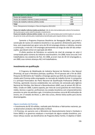 Postos de trabalho no Brasil (mil)                                   Média Anual 2010-2014
Postos de trabalho diretos                                                        380
Postos de trabalho indiretos (cadeia produtiva)                                   542
Postos de trabalho indiretos (efeito renda)                                       534
Total                                                                            1.456
Fonte: Planejamento Estratégico e Plano de Negócios 2010-2014.

Postos de trabalho indiretos (cadeia produtiva): mão de obra demandada pelos setores fornecedores
de insumos para o setor onde foi alocado o investimento.
Postos de trabalho indiretos (efeito renda): mão de obra demandada pela transformação em consumo
de parte da renda auferida pelos trabalhadores beneficiados pelo impacto direto e indireto.

        Somente o Programa Empresas Brasileiras de Navegação (EBN), que prevê a
construção de navios em estaleiros brasileiros e seu posterior afretamento pela Petro-
bras, será responsável por gerar cerca de 30 mil empregos diretos e indiretos, durante
a construção, e mais de 2 mil empregos permanentes ao longo da vida útil das embar-
cações, que devem entrar em operação até 2014.
        O efeito positivo da Petrobras no aumento do nível de emprego no setor é
comprovado pelos números da indústria naval brasileira. Em 2000, havia cerca de 2 mil
trabalhadores nos estaleiros do País. Em 2006, já eram mais de 20 mil empregados e,
em 2009, esse número alcançou 46,5 mil trabalhadores.


Investimento em qualificação

        O Programa de Mobilização da Indústria Nacional de Petróleo e Gás Natural
(Prominp), do qual a Petrobras participa, qualificou 78 mil pessoas até o fim de 2010.
Pesquisa do Ministério do Trabalho e Emprego aponta que 81% dos profissionais capa-
citados pelo Prominp estão empregados no mercado de trabalho formal. A companhia
é a principal financiadora do Plano Nacional de Qualificação Profissional (PNQP) do
Prominp, aportando recursos estabelecidos nos contratos de concessão pela Agência
Nacional de Petróleo, Gás Natural e Biocombustíveis (ANP), que já somam R$ 220 mi-
lhões. Criado em 2006, o plano capacita, por meio de cursos gratuitos de níveis básico,
médio, técnico e superior, profissionais nos estados brasileiros com empreendimentos
previstos no setor de petróleo e gás. A iniciativa já envolveu cerca de 80 instituições de
ensino, em 17 estados do Brasil, e, além dos cursos, oferece bolsa-auxílio para alunos
desempregados.


Alguns resultados do Prominp
• Investimento de R$ 50 milhões, realizado pela Petrobras e fabricantes nacionais, pa-
ra desenvolver produtos não fabricados no Brasil.
• O Prominp, em parceria com o Ministério do Desenvolvimento Social e Combate à
Fome (MDS) e os governos estaduais e municipais de alguns estados brasileiros, pro-
move reforço escolar aos beneficiários do Programa Bolsa Família. O objetivo é habili-

                                                                                             106
 