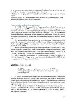 tá-los para processos seletivos dos cursos de qualificação profissional do Prominp. Cer-
ca de 30 mil pessoas, em oito estados, já foram atendidas.
• 81% dos alunos egressos dos cursos do Prominp estão empregados com carteira as-
sinada.
• Inserção de mais de 3 mil micro e pequenas empresas na cadeia de petróleo e gás,
por meio do convênio entre Petrobras e Sebrae.


Programa de Formação de Recursos Humanos
        Em 2010, a Petrobras deu início ao Programa de Formação de Recursos Huma-
nos, em parceria com a ANP, com o objetivo de preparar estudantes e pesquisadores
brasileiros para atuar no setor de petróleo, gás, energia e biocombustíveis. Serão con-
cedidas bolsas de estudo a 841 alunos de ensino superior e a 6.184 de nível técnico,
além de proporcionar a diversas instituições brasileiras melhorias em infraestrutura e
aquisição de equipamentos, softwares e assinatura de periódicos, entre outros benefí-
cios.
        Em janeiro de 2010, foram assinados convênios com duas instituições de ensino
técnico de nível médio – o Instituto Federal Fluminense (IFF) e o Instituto Federal do
Rio Grande do Norte (IFRN) – e uma de nível superior – a Universidade Federal do Rio
Grande do Norte (UFRN).
        Os recursos destinados ao programa têm origem na Participação Especial, como
obrigação contratual da cláusula “Investimento em Pesquisa e Desenvolvimento” exis-
tente nos Contratos de Concessão para Exploração, Desenvolvimento e Produção de
Petróleo e Gás Natural, estabelecidos entre a ANP e os concessionários.
        Dentre as ações voltadas para os empregados das empresas prestadoras de
serviços, destacamos o Programa de Desenvolvimento da Mão de Obra (PDMO), que
abrange cursos de elevação de escolaridade.


Gestão de fornecedores
           Em 2010, a companhia registrou um crescimento de 400% nas
           contratações de fornecedores locais em projetos de óleo e gás
           em relação a 2003

       A Petrobras adota como política usar o seu poder de compra para desenvolver
a indústria nacional, exigindo conteúdo local mínimo em seus projetos. A companhia
considera fornecedores locais aqueles situados nos mesmos países de suas atividades.
Neste relatório, os dados referem-se somente ao Brasil, onde estão localizadas as ope-
rações mais relevantes.
       Em 2010, o percentual de contratação de empresas brasileiras nos projetos de
petróleo e gás da companhia alcançou 77,34%, um crescimento de 400% em relação a
2003, quando o índice era de 57%. Como acontece desde 2004, o resultado superou a
meta prevista para o ano.


                                                                                    107
 