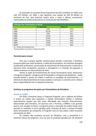 As aquisições no mercado nacional passaram de US$ 5,2 bilhões, em 2003, para
US$ 25,9 bilhões, em 2009, o que significou uma injeção de US$ 20 bilhões na
economia do País. Nos próximos quatro anos, a meta é efetuar, anualmente,
contratações de empresas brasileiras no montante de US$ 28 bilhões.

Evolução das contratações no Brasil
                                ICL Realizado            Meta ICL
2003                                         57%                    57,3
2004                                        62,2%                   59,7
2005                                         70%                    63,1
2006                                        74,3%                   59,9
2007                                        75,4%                   64,0
2008                                        75,6%                   66,0
2009                                        75,4%                   67,2
2010*                                       77,3%                   68,5
ICL - Índices de Conteúdo Local
*Correspondem ao primeiro trimestre de 2010



Parcerias para crescer

        Para que o parque supridor nacional possa atender a demanda, a Petrobras
promove ações que visam fortalecer a cadeia de fornecedores. As iniciativas abrangem
qualificação profissional, estruturação de mecanismos de financiamento e estímulo às
parcerias entre companhias nacionais e estrangeiras e à inserção de pequenas e
médias empresas na rede produtiva do setor.
        Dentre as ações de fortalecimento de nossos fornecedores locais, destacamos
o Programa Progredir, o Programa de Participação e o Programa de Recebíveis – todos
visando facilitar o acesso ao crédito e melhorar as condições de financiamento –, o
estímulo ao desenvolvimento de novos produtos e serviços e o convênio com o Sebrae
para a capacitação de micro e pequenas empresas.


Conheça os programas de apoio aos fornecedores da Petrobras

Acesso ao crédito
       Em 2010, a Petrobras lançou o Programa Progredir, com o objetivo de facilitar
o acesso ao crédito para pequenos e médios fornecedores diretos e indiretos,
especialmente aqueles que têm maior dificuldade para levantar financiamentos.
Desenvolvido pela Petrobras, em parceria com o Prominp, o BNDES e seis grandes
bancos com atuação no Brasil, o programa prevê a concessão de crédito tendo como
garantia os recebíveis a serem gerados pelos contratos de bens e serviços firmados
pelos fornecedores da companhia. O Progredir está em fase piloto e deve funcionar
plenamente em 2011.
       Os créditos não envolvem recursos da Petrobras, mas a companhia é o
elemento âncora do programa, uma vez que os recebíveis gerados por ela oferecem

                                                                                108
 
