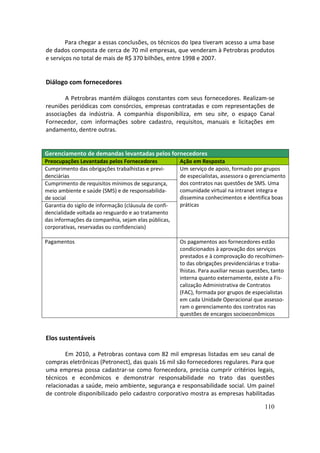 Para chegar a essas conclusões, os técnicos do Ipea tiveram acesso a uma base
de dados composta de cerca de 70 mil empresas, que venderam à Petrobras produtos
e serviços no total de mais de R$ 370 bilhões, entre 1998 e 2007.


Diálogo com fornecedores

       A Petrobras mantém diálogos constantes com seus fornecedores. Realizam-se
reuniões periódicas com consórcios, empresas contratadas e com representações de
associações da indústria. A companhia disponibiliza, em seu site, o espaço Canal
Fornecedor, com informações sobre cadastro, requisitos, manuais e licitações em
andamento, dentre outras.


Gerenciamento de demandas levantadas pelos fornecedores
Preocupações Levantadas pelos Fornecedores             Ação em Resposta
Cumprimento das obrigações trabalhistas e previ-       Um serviço de apoio, formado por grupos
denciárias                                             de especialistas, assessora o gerenciamento
Cumprimento de requisitos mínimos de segurança,        dos contratos nas questões de SMS. Uma
meio ambiente e saúde (SMS) e de responsabilida-       comunidade virtual na intranet integra e
de social                                              dissemina conhecimentos e identifica boas
Garantia do sigilo de informação (cláusula de confi-   práticas
dencialidade voltada ao resguardo e ao tratamento
das informações da companhia, sejam elas públicas,
corporativas, reservadas ou confidenciais)

Pagamentos                                             Os pagamentos aos fornecedores estão
                                                       condicionados à aprovação dos serviços
                                                       prestados e à comprovação do recolhimen-
                                                       to das obrigações previdenciárias e traba-
                                                       lhistas. Para auxiliar nessas questões, tanto
                                                       interna quanto externamente, existe a Fis-
                                                       calização Administrativa de Contratos
                                                       (FAC), formada por grupos de especialistas
                                                       em cada Unidade Operacional que assesso-
                                                       ram o gerenciamento dos contratos nas
                                                       questões de encargos socioeconômicos



Elos sustentáveis

       Em 2010, a Petrobras contava com 82 mil empresas listadas em seu canal de
compras eletrônicas (Petronect), das quais 16 mil são fornecedores regulares. Para que
uma empresa possa cadastrar-se como fornecedora, precisa cumprir critérios legais,
técnicos e econômicos e demonstrar responsabilidade no trato das questões
relacionadas a saúde, meio ambiente, segurança e responsabilidade social. Um painel
de controle disponibilizado pelo cadastro corporativo mostra as empresas habilitadas

                                                                                           110
 