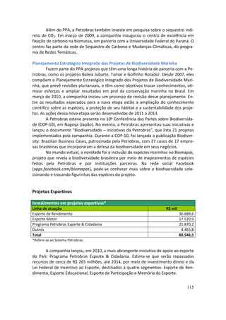 Além do PPA, a Petrobras também investe em pesquisa sobre o sequestro indi-
reto de CO2. Em março de 2009, a companhia inaugurou o centro de excelência em
fixação de carbono na biomassa, em parceria com a Universidade Federal do Paraná. O
centro faz parte da rede de Sequestro de Carbono e Mudanças Climáticas, do progra-
ma de Redes Temáticas.

Planejamento Estratégico Integrado dos Projetos de Biodiversidade Marinha
        Fazem parte do PPA projetos que têm uma longa história de parceria com a Pe-
trobras, como os projetos Baleia Jubarte, Tamar e Golfinho Rotador. Desde 2007, eles
compõem o Planejamento Estratégico Integrado dos Projetos de Biodiversidade Mari-
nha, que prevê revisões plurianuais, e têm como objetivos trocar conhecimentos, oti-
mizar esforços e ampliar resultados em prol da conservação marinha no Brasil. Em
março de 2010, a companhia iniciou um processo de revisão desse planejamento. En-
tre os resultados esperados para a nova etapa estão a ampliação do conhecimento
científico sobre as espécies, a proteção de seu hábitat e a sustentabilidade dos proje-
tos. As ações dessa nova etapa serão desenvolvidas de 2011 a 2013.
        A Petrobras esteve presente na 10ª Conferência das Partes sobre Biodiversida-
de (COP-10), em Nagoya (Japão). No evento, a Petrobras apresentou suas iniciativas e
lançou o documento “Biodiversidade – iniciativas da Petrobras”, que lista 21 projetos
implementados pela companhia. Durante a COP-10, foi lançada a publicação Biodiver-
sity: Brazilian Business Cases, patrocinada pela Petrobras, com 27 casos de 17 empre-
sas brasileiras que incorporaram a defesa da biodiversidade em seus negócios.
        No mundo virtual, a novidade foi a inclusão de espécies marinhas no Biomapas,
projeto que revela a biodiversidade brasileira por meio de mapeamentos de espécies
feitos pela Petrobras e por instituições parceiras. Na rede social Facebook
(apps.facebook.com/biomapas), pode-se conhecer mais sobre a biodiversidade cole-
cionando e trocando figurinhas das espécies do projeto.


Projetos Esportivos

Investimentos em projetos esportivos*
Linha de atuação                                                        R$ mil
Esporte de Rendimento                                                            36.689,6
Esporte Motor                                                                    17.520,9
Programa Petrobras Esporte & Cidadania                                           21.870,2
Outros                                                                            4.465,8
Total                                                                            80.546,5
*Refere-se ao Sistema Petrobras.

       A companhia lançou, em 2010, a mais abrangente iniciativa de apoio ao esporte
do País: Programa Petrobras Esporte & Cidadania. Estima-se que serão repassados
recursos de cerca de R$ 265 milhões, até 2014, por meio de investimento direto e da
Lei Federal de Incentivo ao Esporte, destinados a quatro segmentos: Esporte de Ren-
dimento, Esporte Educacional, Esporte de Participação e Memória do Esporte.


                                                                                     115
 