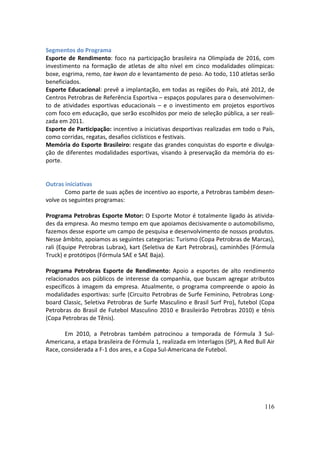 Segmentos do Programa
Esporte de Rendimento: foco na participação brasileira na Olimpíada de 2016, com
investimento na formação de atletas de alto nível em cinco modalidades olímpicas:
boxe, esgrima, remo, tae kwon do e levantamento de peso. Ao todo, 110 atletas serão
beneficiados.
Esporte Educacional: prevê a implantação, em todas as regiões do País, até 2012, de
Centros Petrobras de Referência Esportiva – espaços populares para o desenvolvimen-
to de atividades esportivas educacionais – e o investimento em projetos esportivos
com foco em educação, que serão escolhidos por meio de seleção pública, a ser reali-
zada em 2011.
Esporte de Participação: incentivo a iniciativas desportivas realizadas em todo o País,
como corridas, regatas, desafios ciclísticos e festivais.
Memória do Esporte Brasileiro: resgate das grandes conquistas do esporte e divulga-
ção de diferentes modalidades esportivas, visando à preservação da memória do es-
porte.


Outras iniciativas
       Como parte de suas ações de incentivo ao esporte, a Petrobras também desen-
volve os seguintes programas:

Programa Petrobras Esporte Motor: O Esporte Motor é totalmente ligado às ativida-
des da empresa. Ao mesmo tempo em que apoiamos decisivamente o automobilismo,
fazemos desse esporte um campo de pesquisa e desenvolvimento de nossos produtos.
Nesse âmbito, apoiamos as seguintes categorias: Turismo (Copa Petrobras de Marcas),
rali (Equipe Petrobras Lubrax), kart (Seletiva de Kart Petrobras), caminhões (Fórmula
Truck) e protótipos (Fórmula SAE e SAE Baja).

Programa Petrobras Esporte de Rendimento: Apoio a esportes de alto rendimento
relacionados aos públicos de interesse da companhia, que buscam agregar atributos
específicos à imagem da empresa. Atualmente, o programa compreende o apoio às
modalidades esportivas: surfe (Circuito Petrobras de Surfe Feminino, Petrobras Long-
board Classic, Seletiva Petrobras de Surfe Masculino e Brasil Surf Pro), futebol (Copa
Petrobras do Brasil de Futebol Masculino 2010 e Brasileirão Petrobras 2010) e tênis
(Copa Petrobras de Tênis).

       Em 2010, a Petrobras também patrocinou a temporada de Fórmula 3 Sul-
Americana, a etapa brasileira de Fórmula 1, realizada em Interlagos (SP), A Red Bull Air
Race, considerada a F-1 dos ares, e a Copa Sul-Americana de Futebol.




                                                                                    116
 