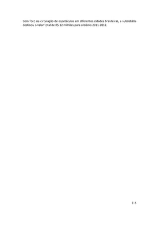 Com foco na circulação de espetáculos em diferentes cidades brasileiras, a subsidiária
destinou o valor total de R$ 12 milhões para o biênio 2011-2012.




                                                                                  118
 