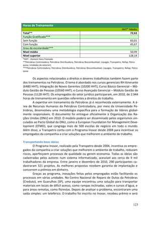 Horas de Treinamento
                                                                                                 HHT* Médio
Total**                                                                                               72,63
Função Gratificada***
Sem função                                                                                               83,01
Com função                                                                                               45,67
Grau de escolaridade***
Nível médio                                                                                             50,99
Nível superior                                                                                         128,14
*HHT - Homem Hora Treinado
**Petrobras Controladora; Petrobras Distribuidora; Petrobras Biocombustível; Liquigás; Transpetro; Refap; Petro-
quisa; Unidades do exterior).
***Petrobras Controladora; Petrobras Distribuidora; Petrobras Biocombustível; Liquigás; Transpetro; Refap; Petro-
quisa.


       Os aspectos relacionados a direitos e deveres trabalhistas também fazem parte
dos treinamentos na Petrobras. O tema é abordado nos cursos gerenciais RH Itinerante
(6480 HHT); Integração de Novos Gerentes (10200 HHT); Curso Básico Gerencial – Mó-
dulo Gestão de Pessoas (10560 HHT); e Curso Avançado Gerencial – Módulo Gestão de
Pessoas (1128 HHT). Os empregados do setor jurídico participaram, em 2010, de 2.944
horas de treinamento em questões referentes a direitos do trabalho.
       A expertise em treinamento da Petrobras já é reconhecida externamente. A á-
rea de Recursos Humanos da Petrobras Controladora, por meio da Universidade Pe-
trobras, desenvolveu uma metodologia específica para a formação de líderes global-
mente responsáveis. O documento foi entregue oficialmente à Organização das Na-
ções Unidas (ONU) em 2010. O modelo poderá ser disseminado pelos organismos vin-
culados ao Pacto Global da ONU, como a European Foundation for Management Deve-
lopment (EFMD), que congrega mais de 500 escolas de negócio em todo o mundo.
Além disso, a Transpetro conta com o Programa Inovar desde 2004 para incentivar os
empregados da companhia a criar soluções que melhorem o ambiente de trabalho.

Transportando boas ideias
        O Programa Inovar, realizado pela Transpetro desde 2004, incentiva os empre-
gados da companhia a criar soluções que melhorem o ambiente de trabalho, reduzam
riscos, aperfeiçoem processos de qualidade ou gerem economia. Todas as ideias são
cadastradas pelos autores num sistema informatizado, acessível aos cerca de 9 mil
trabalhadores da empresa. Entre janeiro e dezembro de 2010, 290 participantes ca-
dastraram 321 projetos. As melhores propostas recebem garantia de implantação e
concorrem a prêmios em dinheiro.
        Graças ao programa, inovações feitas pelos empregados estão facilitando os
processos em várias unidades. No Centro Nacional de Reparo de Dutos da Petrobras
(Creduto), em Guarulhos (SP), uma equipe encontrou uma solução para transportar
materiais em locais de difícil acesso, como rampas inclinadas, vales e cursos d’água, e
para áreas remotas, como florestas. Depois de analisar o problema, encontraram uma
saída simples: um teleférico. O trabalho foi inscrito no Inovar, recebeu prêmio e será


                                                                                                            123
 