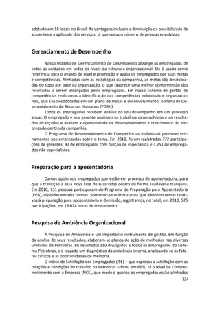 adotado em 18 locais no Brasil. As vantagens incluem a diminuição da possibilidade de
acidentes e a agilidade dos serviços, já que reduz o número de pessoas envolvidas.


Gerenciamento de Desempenho
        Nosso modelo de Gerenciamento de Desempenho abrange os empregados de
todas as unidades em todos os níveis da estrutura organizacional. Ele é usado como
referência para o avanço de nível e promoção e avalia os empregados por suas metas
e competências. Alinhadas com as estratégias da companhia, as metas são desdobra-
das do topo até base da organização, o que favorece uma melhor compreensão dos
resultados a serem alcançados pelos empregados. Em nosso sistema de gestão de
competências realizamos a identificação das competências individuais e organizacio-
nais, que são desdobradas em um plano de metas e desenvolvimento: o Plano de De-
senvolvimento de Recursos Humanos (PDRH).
        Todos os empregados recebem análise do seu desempenho em um processo
anual. O empregado e seu gerente analisam os trabalhos desenvolvidos e os resulta-
dos alcançados e avaliam a oportunidade de desenvolvimento e crescimento do em-
pregado dentro da companhia.
        O Programa de Desenvolvimento de Competências Individuais promove trei-
namentos aos empregados sobre o tema. Em 2010, foram registradas 772 participa-
ções de gerentes, 37 de empregados com função de especialista e 3.251 de emprega-
dos não especialistas.


Preparação para a aposentadoria
        Damos apoio aos empregados que estão em processo de aposentadoria, para
que a transição a essa nova fase de suas vidas ocorra de forma saudável e tranquila.
Em 2010, 131 pessoas participaram do Programa de Preparação para Aposentadoria
(PPA), divididas em seis turmas. Somando-se outros cursos que abordam temas relati-
vos à preparação para aposentadoria e demissão, registramos, no total, em 2010, 575
participações, em 13.024 horas de treinamento.


Pesquisa de Ambiência Organizacional
         A Pesquisa de Ambiência é um importante instrumento de gestão. Em função
da análise de seus resultados, elaboram-se planos de ação de melhorias nas diversas
unidades da Petrobras. Os resultados são divulgados a todos os empregados do Siste-
ma Petrobras, e é traçado um diagnóstico da ambiência interna, analisando-se os fato-
res críticos e as oportunidades de melhoria.
         O Índice de Satisfação dos Empregados (ISE) – que expressa a satisfação com as
relações e condições de trabalho na Petrobras – ficou em 66%. Já o Nível de Compro-
metimento com a Empresa (NCE), que mede o quanto os empregados estão alinhados
                                                                                   124
 