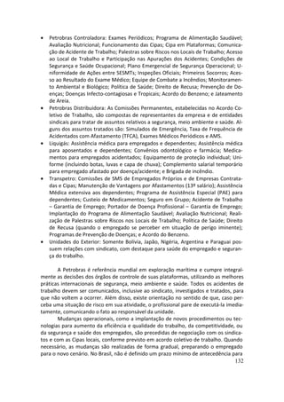 •   Petrobras Controladora: Exames Periódicos; Programa de Alimentação Saudável;
    Avaliação Nutricional; Funcionamento das Cipas; Cipa em Plataformas; Comunica-
    ção de Acidente de Trabalho; Palestras sobre Riscos nos Locais de Trabalho; Acesso
    ao Local de Trabalho e Participação nas Apurações dos Acidentes; Condições de
    Segurança e Saúde Ocupacional; Plano Emergencial de Segurança Operacional; U-
    niformidade de Ações entre SESMTs; Inspeções Oficiais; Primeiros Socorros; Aces-
    so ao Resultado do Exame Médico; Equipe de Combate a Incêndios; Monitoramen-
    to Ambiental e Biológico; Política de Saúde; Direito de Recusa; Prevenção de Do-
    enças; Doenças Infecto-contagiosas e Tropicais; Acordo do Benzeno; e Jateamento
    de Areia.
•   Petrobras Distribuidora: As Comissões Permanentes, estabelecidas no Acordo Co-
    letivo de Trabalho, são compostas de representantes da empresa e de entidades
    sindicais para tratar de assuntos relativos a segurança, meio ambiente e saúde. Al-
    guns dos assuntos tratados são: Simulados de Emergência, Taxa de Frequência de
    Acidentados com Afastamento (TFCA), Exames Médicos Periódicos e AMS.
•   Liquigás: Assistência médica para empregados e dependentes; Assistência médica
    para aposentados e dependentes; Convênios odontológico e farmácia; Medica-
    mentos para empregados acidentados; Equipamento de proteção individual; Uni-
    forme (incluindo botas, luvas e capa de chuva); Complemento salarial temporário
    para empregado afastado por doença/acidente; e Brigada de incêndio.
•   Transpetro: Comissões de SMS de Empregados Próprios e de Empresas Contrata-
    das e Cipas; Manutenção de Vantagens por Afastamentos (13º salário); Assistência
    Médica extensiva aos dependentes; Programa de Assistência Especial (PAE) para
    dependentes; Custeio de Medicamentos; Seguro em Grupo; Acidente de Trabalho
    – Garantia de Emprego; Portador de Doença Profissional – Garantia de Emprego;
    Implantação do Programa de Alimentação Saudável; Avaliação Nutricional; Reali-
    zação de Palestras sobre Riscos nos Locais de Trabalho; Política de Saúde; Direito
    de Recusa (quando o empregado se perceber em situação de perigo iminente);
    Programas de Prevenção de Doenças; e Acordo do Benzeno.
•   Unidades do Exterior: Somente Bolívia, Japão, Nigéria, Argentina e Paraguai pos-
    suem relações com sindicato, com destaque para saúde do empregado e seguran-
    ça do trabalho.

       A Petrobras é referência mundial em exploração marítima e cumpre integral-
mente as decisões dos órgãos de controle de suas plataformas, utilizando as melhores
práticas internacionais de segurança, meio ambiente e saúde. Todos os acidentes de
trabalho devem ser comunicados, inclusive ao sindicato, investigados e tratados, para
que não voltem a ocorrer. Além disso, existe orientação no sentido de que, caso per-
ceba uma situação de risco em sua atividade, o profissional pare de executá-la imedia-
tamente, comunicando o fato ao responsável da unidade.
       Mudanças operacionais, como a implantação de novos procedimentos ou tec-
nologias para aumento da eficiência e qualidade do trabalho, da competitividade, ou
da segurança e saúde dos empregados, são precedidas de negociação com os sindica-
tos e com as Cipas locais, conforme previsto em acordo coletivo de trabalho. Quando
necessário, as mudanças são realizadas de forma gradual, preparando o empregado
para o novo cenário. No Brasil, não é definido um prazo mínimo de antecedência para
                                                                                  132
 